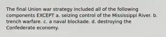 The final Union war strategy included all of the following components EXCEPT a. seizing control of the Mississippi River. b. trench warfare. c. a naval blockade. d. destroying the Confederate economy.