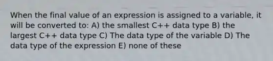 When the final value of an expression is assigned to a variable, it will be converted to: A) the smallest C++ data type B) the largest C++ data type C) The data type of the variable D) The data type of the expression E) none of these