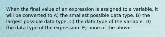 When the final value of an expression is assigned to a variable, it will be converted to A) the smallest possible data type. B) the largest possible data type. C) the data type of the variable. D) the data type of the expression. E) none of the above.