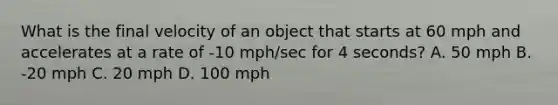 What is the final velocity of an object that starts at 60 mph and accelerates at a rate of -10 mph/sec for 4 seconds? A. 50 mph B. -20 mph C. 20 mph D. 100 mph