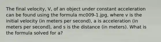 The final velocity, V, of an object under constant acceleration can be found using the formula mc009-1.jpg, where v is the initial velocity (in meters per second), a is acceleration (in meters per second), and s is the distance (in meters). What is the formula solved for a?