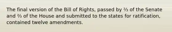 The final version of the Bill of Rights, passed by ⅔ of the Senate and ⅔ of the House and submitted to the states for ratification, contained twelve amendments.