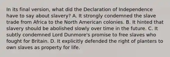 In its final version, what did the Declaration of Independence have to say about slavery? A. It strongly condemned the slave trade from Africa to the North American colonies. B. It hinted that slavery should be abolished slowly over time in the future. C. It subtly condemned Lord Dunmore's promise to free slaves who fought for Britain. D. It explicitly defended the right of planters to own slaves as property for life.