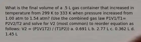 What is the final volume of a .5 L gas container that increased in temperature from 299 K to 333 K when pressure increased from 1.00 atm to 1.54 atm? (Use the combined gas law P1V1/T1= P2V2/T2 and solve for V2 (most common) to reorder equation as follows: V2 = (P1V1T2) / (T1P2)) a. 0.691 L b. 2.77 L c. 0.362 L d. 1.45 L