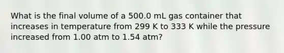 What is the final volume of a 500.0 mL gas container that increases in temperature from 299 K to 333 K while the pressure increased from 1.00 atm to 1.54 atm?