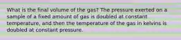 What is the final volume of the gas? The pressure exerted on a sample of a fixed amount of gas is doubled at constant temperature, and then the temperature of the gas in kelvins is doubled at constant pressure.