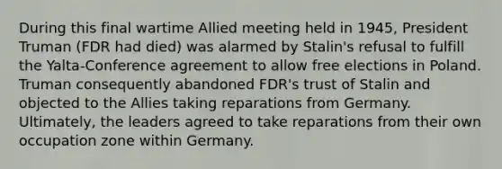 During this final wartime Allied meeting held in 1945, President Truman (FDR had died) was alarmed by Stalin's refusal to fulfill the Yalta-Conference agreement to allow free elections in Poland. Truman consequently abandoned FDR's trust of Stalin and objected to the Allies taking reparations from Germany. Ultimately, the leaders agreed to take reparations from their own occupation zone within Germany.