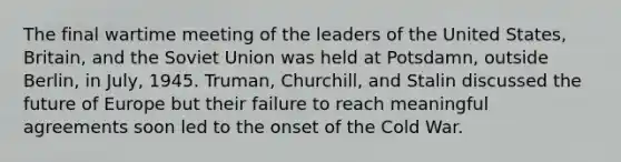 The final wartime meeting of the leaders of the United States, Britain, and the Soviet Union was held at Potsdamn, outside Berlin, in July, 1945. Truman, Churchill, and Stalin discussed the future of Europe but their failure to reach meaningful agreements soon led to the onset of the Cold War.