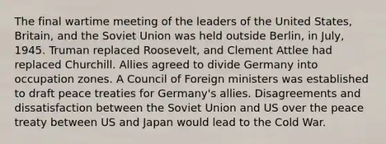 The final wartime meeting of the leaders of the United States, Britain, and the Soviet Union was held outside Berlin, in July, 1945. Truman replaced Roosevelt, and Clement Attlee had replaced Churchill. Allies agreed to divide Germany into occupation zones. A Council of Foreign ministers was established to draft peace treaties for Germany's allies. Disagreements and dissatisfaction between the Soviet Union and US over the peace treaty between US and Japan would lead to the Cold War.