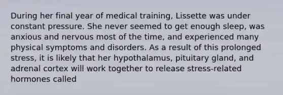 During her final year of medical training, Lissette was under constant pressure. She never seemed to get enough sleep, was anxious and nervous most of the time, and experienced many physical symptoms and disorders. As a result of this prolonged stress, it is likely that her hypothalamus, pituitary gland, and adrenal cortex will work together to release stress-related hormones called