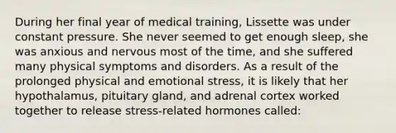 During her final year of medical training, Lissette was under constant pressure. She never seemed to get enough sleep, she was anxious and nervous most of the time, and she suffered many physical symptoms and disorders. As a result of the prolonged physical and emotional stress, it is likely that her hypothalamus, pituitary gland, and adrenal cortex worked together to release stress-related hormones called: