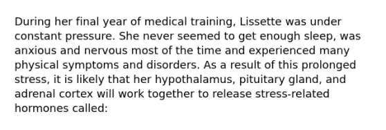 During her final year of medical training, Lissette was under constant pressure. She never seemed to get enough sleep, was anxious and nervous most of the time and experienced many physical symptoms and disorders. As a result of this prolonged stress, it is likely that her hypothalamus, pituitary gland, and adrenal cortex will work together to release stress-related hormones called: