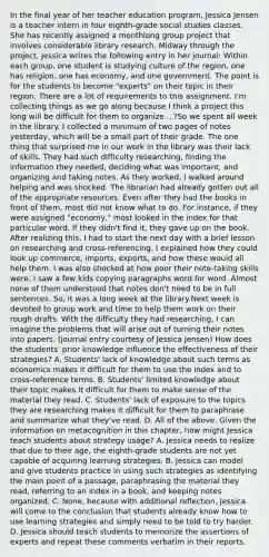 In the final year of her teacher education program, Jessica Jensen is a teacher intern in four eighth-grade social studies classes. She has recently assigned a monthlong group project that involves considerable library research. Midway through the project, Jessica writes the following entry in her journal: Within each group, one student is studying culture of the region, one has religion, one has economy, and one government. The point is for the students to become "experts" on their topic in their region. There are a lot of requirements to this assignment. I'm collecting things as we go along because I think a project this long will be difficult for them to organize ...?So we spent all week in the library. I collected a minimum of two pages of notes yesterday, which will be a small part of their grade. The one thing that surprised me in our work in the library was their lack of skills. They had such difficulty researching, finding the information they needed, deciding what was important, and organizing and taking notes. As they worked, I walked around helping and was shocked. The librarian had already gotten out all of the appropriate resources. Even after they had the books in front of them, most did not know what to do. For instance, if they were assigned "economy," most looked in the index for that particular word. If they didn't find it, they gave up on the book. After realizing this, I had to start the next day with a brief lesson on researching and cross-referencing. I explained how they could look up commerce, imports, exports, and how these would all help them. I was also shocked at how poor their note-taking skills were. I saw a few kids copying paragraphs word for word. Almost none of them understood that notes don't need to be in full sentences. So, it was a long week at the library.Next week is devoted to group work and time to help them work on their rough drafts. With the difficulty they had researching, I can imagine the problems that will arise out of turning their notes into papers. (journal entry courtesy of Jessica Jensen) How does the students' prior knowledge influence the effectiveness of their strategies? A. Students' lack of knowledge about such terms as economics makes it difficult for them to use the index and to cross-reference terms. B. Students' limited knowledge about their topic makes it difficult for them to make sense of the material they read. C. Students' lack of exposure to the topics they are researching makes it difficult for them to paraphrase and summarize what they've read. D. All of the above. Given the information on metacognition in this chapter, how might Jessica teach students about strategy usage? A. Jessica needs to realize that due to their age, the eighth-grade students are not yet capable of acquiring learning strategies. B. Jessica can model and give students practice in using such strategies as identifying the main point of a passage, paraphrasing the material they read, referring to an index in a book, and keeping notes organized. C. None, because with additional reflection, Jessica will come to the conclusion that students already know how to use learning strategies and simply need to be told to try harder. D. Jessica should teach students to memorize the assertions of experts and repeat these comments verbatim in their reports.