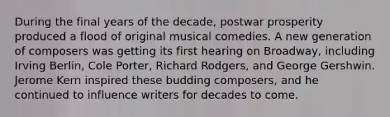 During the final years of the decade, postwar prosperity produced a flood of original musical comedies. A new generation of composers was getting its first hearing on Broadway, including Irving Berlin, Cole Porter, Richard Rodgers, and George Gershwin. Jerome Kern inspired these budding composers, and he continued to influence writers for decades to come.