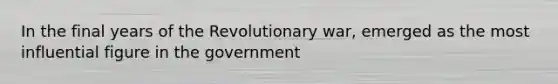 In the final years of the Revolutionary war, emerged as the most influential figure in the government