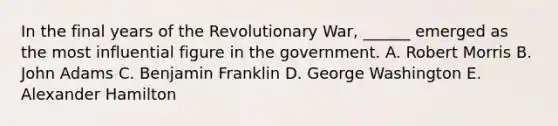 In the final years of the Revolutionary War, ______ emerged as the most influential figure in the government. A. Robert Morris B. John Adams C. Benjamin Franklin D. George Washington E. Alexander Hamilton