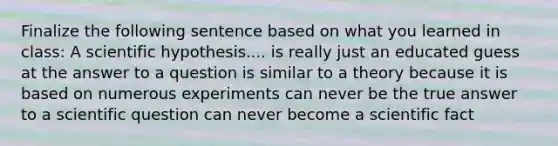 Finalize the following sentence based on what you learned in class: A scientific hypothesis.... is really just an educated guess at the answer to a question is similar to a theory because it is based on numerous experiments can never be the true answer to a scientific question can never become a scientific fact