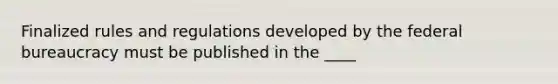 Finalized rules and regulations developed by the federal bureaucracy must be published in the ____