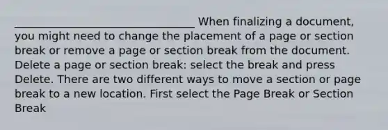 _________________________________ When finalizing a document, you might need to change the placement of a page or section break or remove a page or section break from the document. Delete a page or section break: select the break and press Delete. There are two different ways to move a section or page break to a new location. First select the Page Break or Section Break