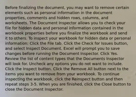 Before finalizing the document, you may want to remove certain elements such as personal information in the document properties, comments and hidden rows, columns, and worksheets. The Document Inspector allows you to check your file for hidden data and personal information contained in the workbook properties before you finalize the workbook and send it to others. To inspect your workbook for hidden data or personal information: Click the File tab. Click the Check for Issues button, and select Inspect Document. Excel will prompt you to save changes before running the Document Inspector. Click Yes. Review the list of content types that the Documents Inspector will look for. Uncheck any options you do not want to include. Click the Inspect button. Click the Remove All button next to the items you want to remove from your workbook. To continue inspecting the workbook, click the Reinspect button and then repeat steps 3-5. When you are finished, click the Close button to close the Document Inspector.