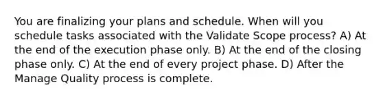 You are finalizing your plans and schedule. When will you schedule tasks associated with the Validate Scope process? A) At the end of the execution phase only. B) At the end of the closing phase only. C) At the end of every project phase. D) After the Manage Quality process is complete.