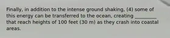 Finally, in addition to the intense ground shaking, (4) some of this energy can be transferred to the ocean, creating _________ that reach heights of 100 feet (30 m) as they crash into coastal areas.