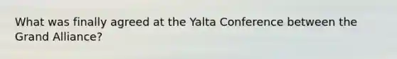 What was finally agreed at the Yalta Conference between the Grand Alliance?