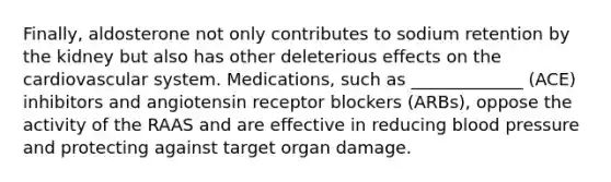 Finally, aldosterone not only contributes to sodium retention by the kidney but also has other deleterious effects on the cardiovascular system. Medications, such as _____________ (ACE) inhibitors and angiotensin receptor blockers (ARBs), oppose the activity of the RAAS and are effective in reducing blood pressure and protecting against target organ damage.