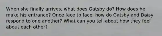 When she finally arrives, what does Gatsby do? How does he make his entrance? Once face to face, how do Gatsby and Daisy respond to one another? What can you tell about how they feel about each other?