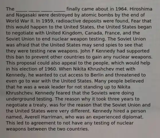 The _____ _____ _____ _____ finally came about in 1964. Hiroshima and Nagasaki were destroyed by atomic bombs by the end of World War II. In 1959, radioactive deposits were found, Fear that this would happen to the United States, the United States began to negotiate with United Kingdom, Canada, France, and the Soviet Union to end nuclear weapon testing. The Soviet Union was afraid that the United States may send spies to see that they were testing new weapons. John F Kennedy had supported this ban to prevent other countries to gain any nuclear weapons. This proposal could also appeal to the people, which would help in his election of 1960. When Nikita Khrushchev met with Kennedy, he wanted to cut access to Berlin and threatened to even go to war with the United States. Many people believed that he was a weak leader for not standing up to Nikita Khrushchev. Kennedy feared that the Soviets were doing underground testing. The reason why it took three years to negotiate a treaty, was for the reason that the Soviet Union and the United States were very different. Kennedy hired a person named, Averell Harriman, who was an experienced diplomat. This led to agreement to not have any testing of nuclear weapons between the two countries.