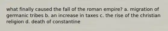 what finally caused the fall of the roman empire? a. migration of germanic tribes b. an increase in taxes c. the rise of the christian religion d. death of constantine