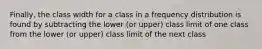 Finally, the class width for a class in a frequency distribution is found by subtracting the lower (or upper) class limit of one class from the lower (or upper) class limit of the next class