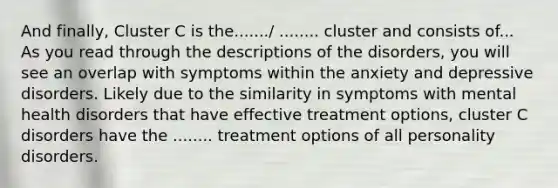 And finally, Cluster C is the......./ ........ cluster and consists of... As you read through the descriptions of the disorders, you will see an overlap with symptoms within the anxiety and depressive disorders. Likely due to the similarity in symptoms with mental health disorders that have effective treatment options, cluster C disorders have the ........ treatment options of all personality disorders.