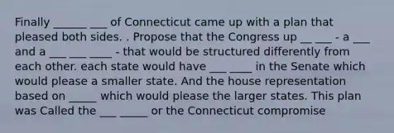 Finally ______ ___ of Connecticut came up with a plan that pleased both sides. . Propose that the Congress up __ ___ - a ___ and a ___ ___ ____ - that would be structured differently from each other. each state would have ___ ____ in the Senate which would please a smaller state. And the house representation based on _____ which would please the larger states. This plan was Called the ___ _____ or the Connecticut compromise