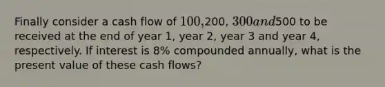 Finally consider a cash flow of 100,200, 300 and500 to be received at the end of year 1, year 2, year 3 and year 4, respectively. If interest is 8% compounded annually, what is the present value of these cash flows?