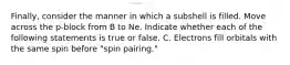 Finally, consider the manner in which a subshell is filled. Move across the p-block from B to Ne. Indicate whether each of the following statements is true or false. C. Electrons fill orbitals with the same spin before "spin pairing."