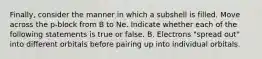 Finally, consider the manner in which a subshell is filled. Move across the p-block from B to Ne. Indicate whether each of the following statements is true or false. B. Electrons "spread out" into different orbitals before pairing up into individual orbitals.