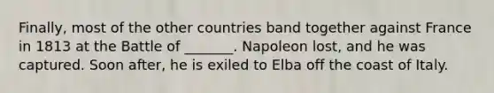 Finally, most of the other countries band together against France in 1813 at the Battle of _______. Napoleon lost, and he was captured. Soon after, he is exiled to Elba off the coast of Italy.