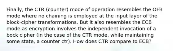 Finally, the CTR (counter) mode of operation resembles the OFB mode where no chaining is employed at the input layer of the block-cipher transformations. But it also resembles the ECB mode as encryption involves the independent invocation of a bock cipher (in the case of the CTR mode, while maintaining some state, a counter ctr). How does CTR compare to ECB?