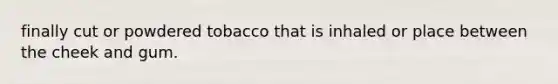 finally cut or powdered tobacco that is inhaled or place between the cheek and gum.