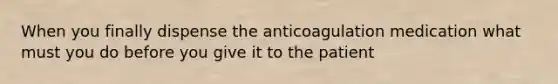 When you finally dispense the anticoagulation medication what must you do before you give it to the patient