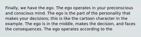 Finally, we have the ego. The ego operates in your preconscious and conscious mind. The ego is the part of the personality that makes your decisions; this is like the cartoon character in the example. The ego is in the middle, makes the decision, and faces the consequences. The ego operates according to the