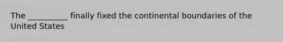 The __________ finally fixed the continental boundaries of the United States