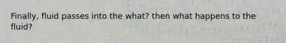 Finally, fluid passes into the what? then what happens to the fluid?