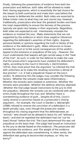 Finally, following the presentation of evidence from both the prosecution and defense, both sides will be allowed to make their closing arguments, which is essentially the last chance for the lawyer to both summarize and make their case before the jury leaves to deliberate the verdict. Both sides are expected to follow similar rules to what they can and cannot say; however, traditionally, prosecutors who bear the greatest burden and have the most responsibility to ensure the fairness of the process, typically are given less leeway in their arguments. Regardless, both sides are expected to not: -Intentionally misstate the evidence or mislead the jury; -Make statements that are not supported by the evidence or which draw negative inferences regarding the defendant's assertion of their rights; -Express personal beliefs or opinions regarding the truth or falsity of the evidence or the defendant's guilt; -Make references to issues outside the court or to the social consequences of the verdict; -Appeal to the emotions or prejudices of the jury... However, the Court understands that lawyers will get carried away in the "heat of the trial". As such, in order for the defense to make the case that the prosecution's arguments have violated the defendant's rights, according to the Court in Donnelly v. DeChristoforo (1974), they must prove that the argument "so infected the trial with unfairness as to make the resulting conviction a denial of due process"—i.e. it had a prejudicial impact on the jury's verdict. To determine this the judges may consider the following factors: -Whether the remarks made were inflammatory; -Whether the remarks were isolated or extensive; -Whether the remarks were provoked; -Whether the defense attorney objected; -Whether the trial judge issued instructions to the jury to limit the prejudice; -Whether the remarks can be combined with other errors made throughout the trial; and -Whether there is overwhelming evidence of guilt... Despite all of this, Court's rarely reverse a conviction based on a prosecutor's closing argument... For example, the Court in Darden v. Wainwright (1986) refused to reverse the conviction of a defendant in a death penalty case, even though the prosecutor stated throughout his closing argument that the defendantwas an "animal," who should not be allowed to leave his cell "without a leash," and that he regretted the defendant had not "cut his [own] throat" before the trial. The Court determined this was not prejudicial on the basis that: -The judge had issued an instruction to the jury to decide based on the evidence; -The prosecutor did not misstate the evidence; and -The weight of the evidence against the defendant was overwhelming. In other words, the defendant was going to beconvicted anyways, so "why me worry?"