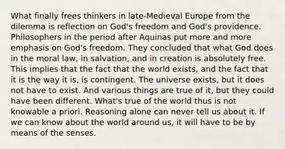 What finally frees thinkers in late-Medieval Europe from the dilemma is reflection on God's freedom and God's providence. Philosophers in the period after Aquinas put more and more emphasis on God's freedom. They concluded that what God does in the moral law, in salvation, and in creation is absolutely free. This implies that the fact that the world exists, and the fact that it is the way it is, is contingent. The universe exists, but it does not have to exist. And various things are true of it, but they could have been different. What's true of the world thus is not knowable a priori. Reasoning alone can never tell us about it. If we can know about the world around us, it will have to be by means of the senses.