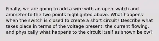 Finally, we are going to add a wire with an open switch and ammeter to the two points highlighted above. What happens when the switch is closed to create a short circuit? Describe what takes place in terms of the voltage present, the current flowing, and physically what happens to the circuit itself as shown below?