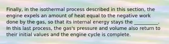 Finally, in the isothermal process described in this section, the engine expels an amount of heat equal to the negative work done by the gas, so that its internal energy stays the __________. In this last process, the gas's pressure and volume also return to their initial values and the engine cycle is complete.