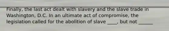 Finally, the last act dealt with slavery and the slave trade in Washington, D.C. In an ultimate act of compromise, the legislation called for the abolition of slave ____, but not ______