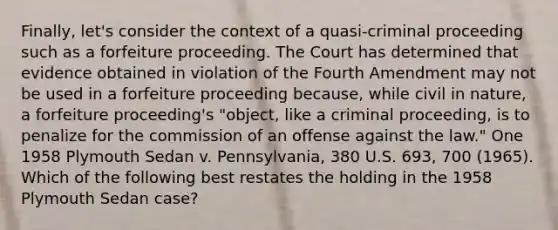 Finally, let's consider the context of a quasi-criminal proceeding such as a forfeiture proceeding. The Court has determined that evidence obtained in violation of the Fourth Amendment may not be used in a forfeiture proceeding because, while civil in nature, a forfeiture proceeding's "object, like a criminal proceeding, is to penalize for the commission of an offense against the law." One 1958 Plymouth Sedan v. Pennsylvania, 380 U.S. 693, 700 (1965). Which of the following best restates the holding in the 1958 Plymouth Sedan case?